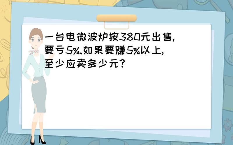 一台电微波炉按380元出售,要亏5%.如果要赚5%以上,至少应卖多少元?