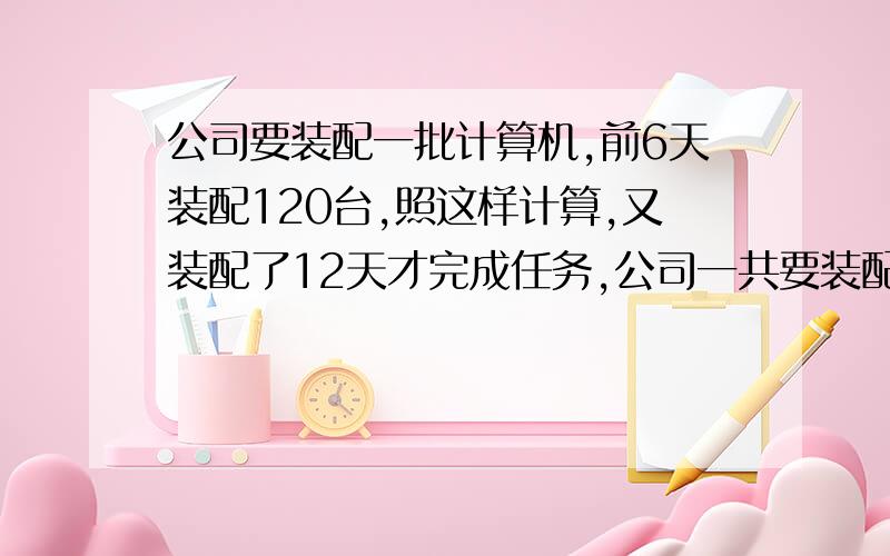 公司要装配一批计算机,前6天装配120台,照这样计算,又装配了12天才完成任务,公司一共要装配多少台