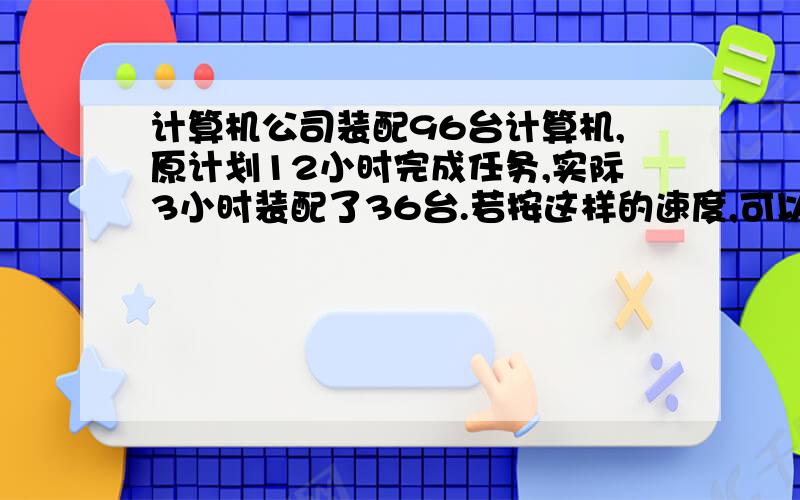 计算机公司装配96台计算机,原计划12小时完成任务,实际3小时装配了36台.若按这样的速度,可以提前几小时要算式用比例 急