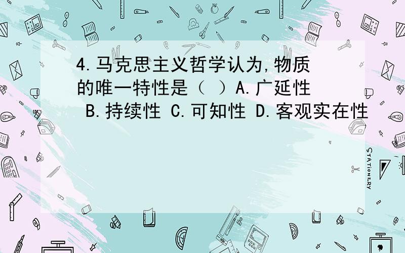 4.马克思主义哲学认为,物质的唯一特性是（ ）A.广延性 B.持续性 C.可知性 D.客观实在性