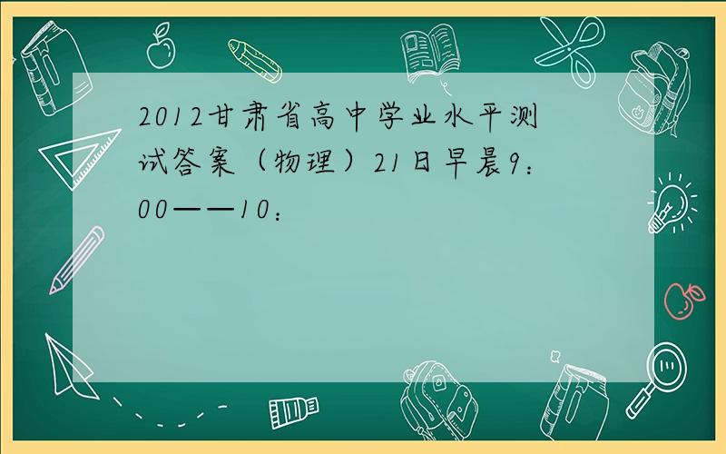 2012甘肃省高中学业水平测试答案（物理）21日早晨9：00——10：