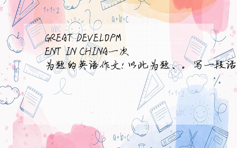 GREAT DEVELOPMENT IN CHINA一次为题的英语作文!以此为题、。写一段话介绍中国在最近几年的发展变化