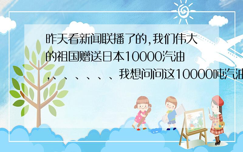 昨天看新闻联播了的,我们伟大的祖国赠送日本10000汽油,、、、、、、我想问问这10000吨汽油相当于多少升?