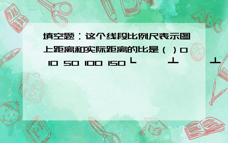 填空题：这个线段比例尺表示图上距离和实际距离的比是（）0 10 50 100 150┗━━━┻━━━┻━━━┻━━━┛