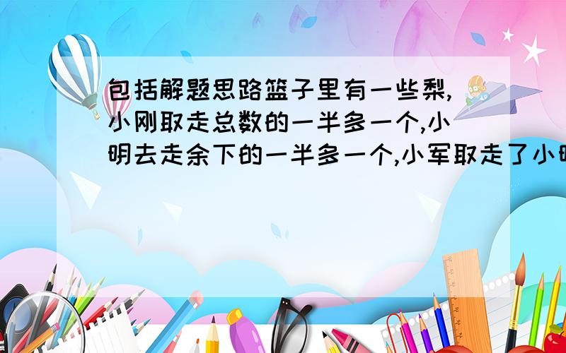 包括解题思路篮子里有一些梨,小刚取走总数的一半多一个,小明去走余下的一半多一个,小军取走了小明取走后剩下的一半多一个,这时篮子里还剩一个,问篮子里原来有梨多少个?