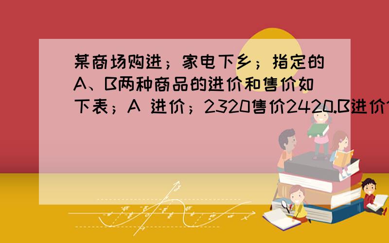 某商场购进；家电下乡；指定的A、B两种商品的进价和售价如下表；A 进价；2320售价2420.B进价1900售价19801】按国家政策,农民购买；“家电下乡”产品可享受售价13%的政策补贴,小明家购买这两