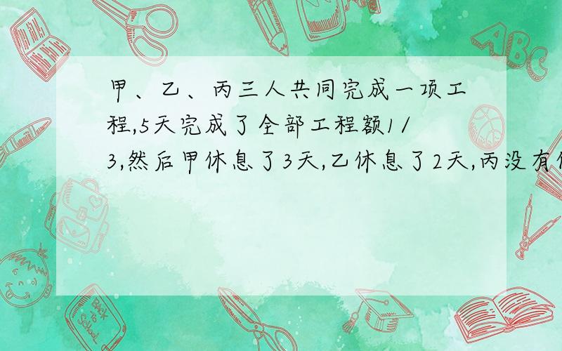 甲、乙、丙三人共同完成一项工程,5天完成了全部工程额1/3,然后甲休息了3天,乙休息了2天,丙没有休息,已知甲一天工作量是丙一天工作量的3倍,乙一天工作量是丙一天工作量的2倍,那么完成这