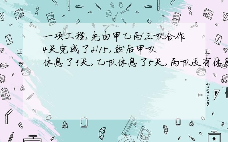 一项工程,先由甲乙丙三队合作4天完成了2/15,然后甲队休息了3天,乙队休息了5天,丙队没有休息,已知甲的工效是丙的2倍,乙是丙的3倍,那么这项工程前后共用了多少天才完成?(一定详细,用算术方