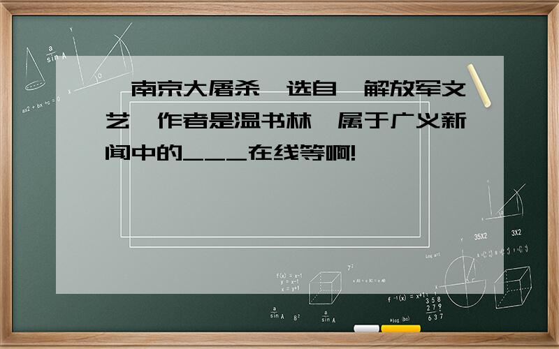 《南京大屠杀》选自《解放军文艺》作者是温书林,属于广义新闻中的___在线等啊!
