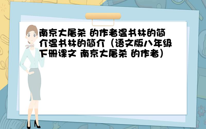 南京大屠杀 的作者温书林的简介温书林的简介（语文版八年级下册课文 南京大屠杀 的作者）