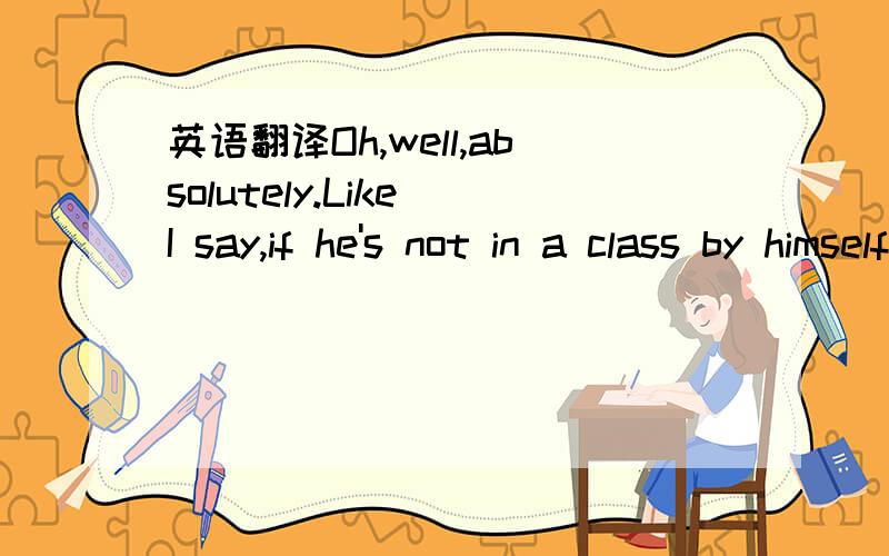 英语翻译Oh,well,absolutely.Like I say,if he's not in a class by himself—since Jones comes before R.inthe dictionary—in the alphabet—that would beMarty Robbins—or P forRayPrice,or even we can go to theVs,VinceGill.I know we turned that aro