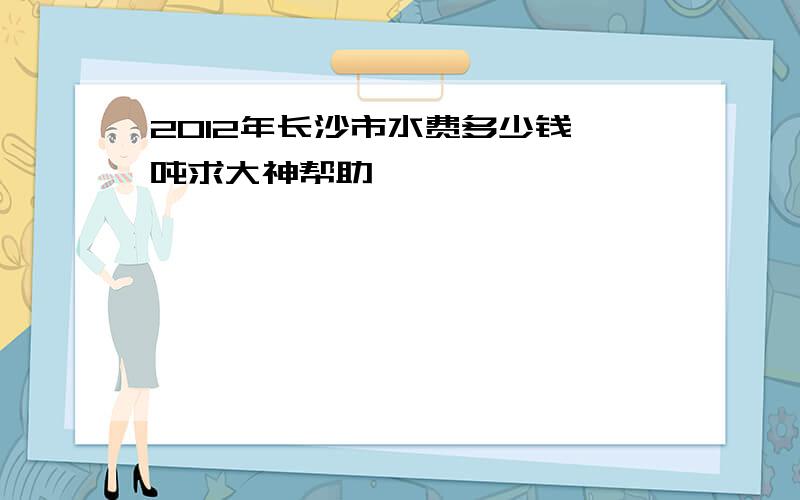 2012年长沙市水费多少钱一吨求大神帮助