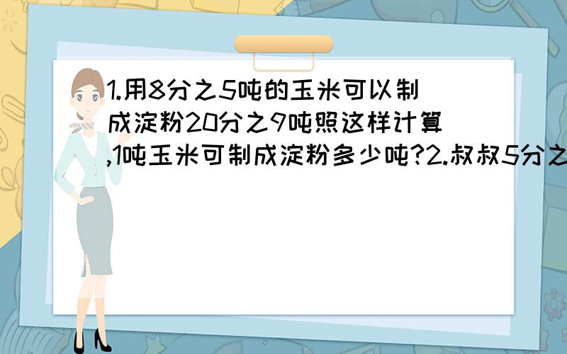 1.用8分之5吨的玉米可以制成淀粉20分之9吨照这样计算,1吨玉米可制成淀粉多少吨?2.叔叔5分之1小时走了9分之7千米,则叔叔每小时步行多少千米?3.一堆煤,烧了9分之1正好烧了5分之2吨.这堆煤共