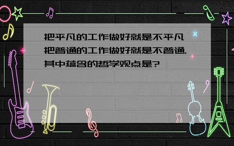 把平凡的工作做好就是不平凡,把普通的工作做好就是不普通.其中蕴含的哲学观点是?