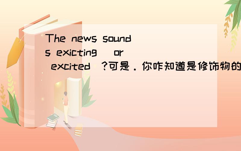 The news sounds exicting (or excited)?可是。你咋知道是修饰物的？这则消息听起来很激动是消息激动还是激动人心呢~