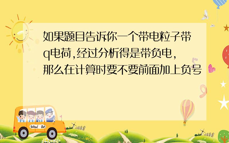 如果题目告诉你一个带电粒子带q电荷,经过分析得是带负电,那么在计算时要不要前面加上负号