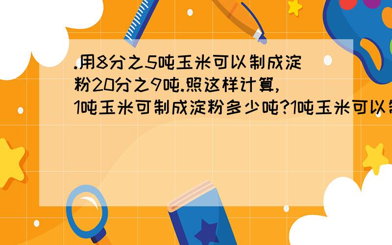 .用8分之5吨玉米可以制成淀粉20分之9吨.照这样计算,1吨玉米可制成淀粉多少吨?1吨玉米可以制成多少吨淀粉