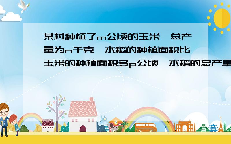 某村种植了m公顷的玉米,总产量为n千克,水稻的种植面积比玉米的种植面积多p公顷,水稻的总产量比玉总产量的2倍多q千克.写出表示玉米和水稻的单位面积产量的式子.如果两式的分母不同,进