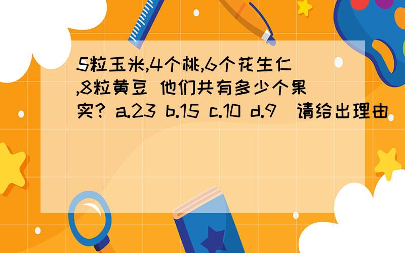 5粒玉米,4个桃,6个花生仁,8粒黄豆 他们共有多少个果实? a.23 b.15 c.10 d.9(请给出理由)  急!