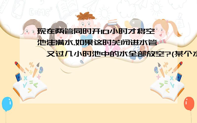 现在两管同时开10小时才将空池注满水.如果这时关闭进水管,又过几小时池中的水全部放空?(某个水池里装有一根进水管和一根出水管,如果单开进水管6小时可将空池注满;)在首补上