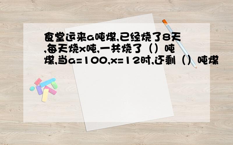 食堂运来a吨煤,已经烧了8天,每天烧x吨,一共烧了（）吨煤,当a=100,x=12时,还剩（）吨煤