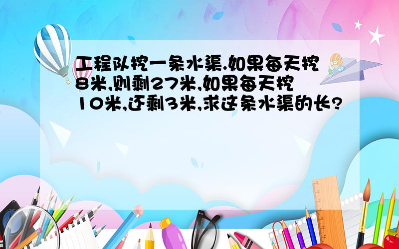 工程队挖一条水渠.如果每天挖8米,则剩27米,如果每天挖10米,还剩3米,求这条水渠的长?