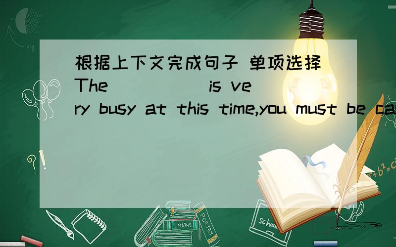 根据上下文完成句子 单项选择The _____is very busy at this time,you must be careful when you cross the roads.Miss Brown side she wanted us _______ our colorful school life.A.enjoyed B.enjoying C.to enjoy