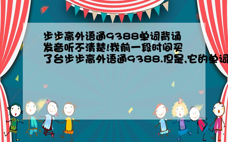 步步高外语通9388单词背诵发音听不清楚!我前一段时间买了台步步高外语通9388.但是,它的单词背诵功能的单词发音听不清楚!不知道是不是只是我一台机子有问题,还是大部分都是这样?有谁知