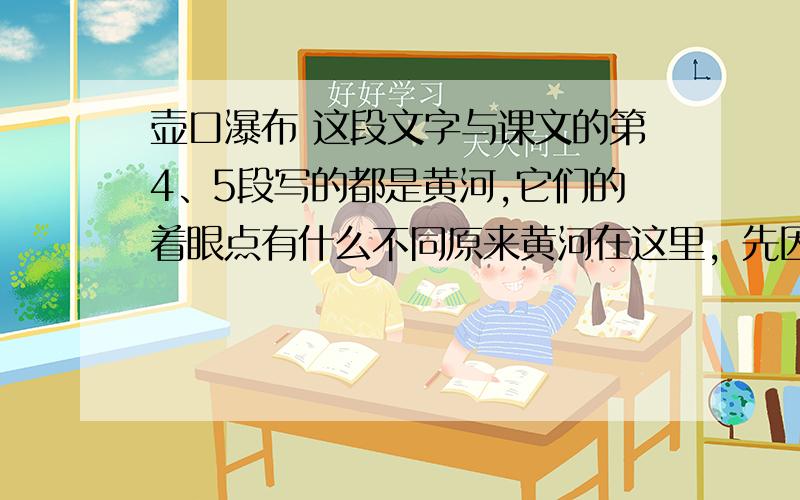 壶口瀑布 这段文字与课文的第4、5段写的都是黄河,它们的着眼点有什么不同原来黄河在这里，先因山逼而势急，后依滩泻而狂放，排山倒海，万马奔腾，喧声盈天。却正当她得意扬眉之时，