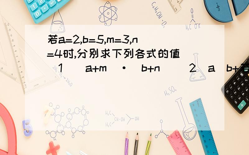 若a=2,b=5,m=3,n=4时,分别求下列各式的值 （1）（a+m）·（b+n） （2）a（b+若a=2,b=5,m=3,n=4时,分别求下列各式的值（1）（a+m）·（b+n）（2）a（b+n）+m（b+n）（3）ab+an+bm+mn你发现什么?再找一组带入