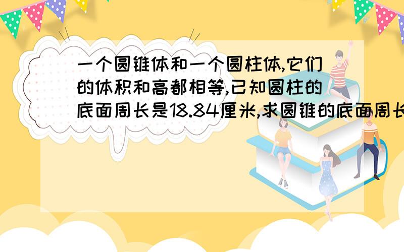 一个圆锥体和一个圆柱体,它们的体积和高都相等,已知圆柱的底面周长是18.84厘米,求圆锥的底面周长是多少和底面积是多少? 大家帮我啊