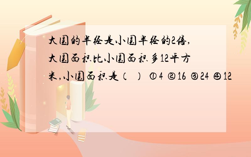 大圆的半径是小圆半径的2倍,大圆面积比小圆面积多12平方米,小圆面积是（ ） ①4 ②16 ③24 ④12