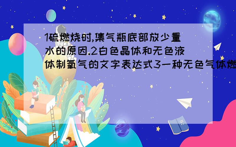 1硫燃烧时,集气瓶底部放少量水的原因.2白色晶体和无色液体制氧气的文字表达式3一种无色气体燃烧产生淡蓝色火焰的文字表达式