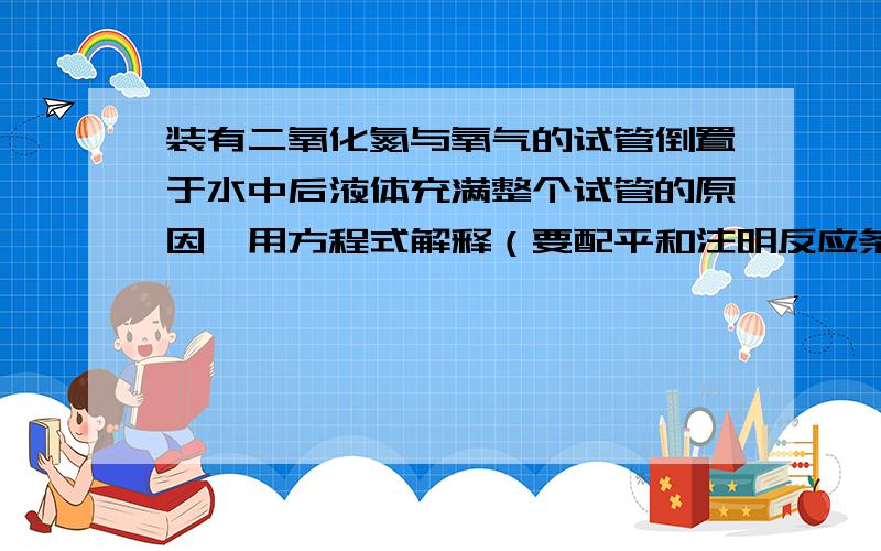 装有二氧化氮与氧气的试管倒置于水中后液体充满整个试管的原因,用方程式解释（要配平和注明反应条件）?