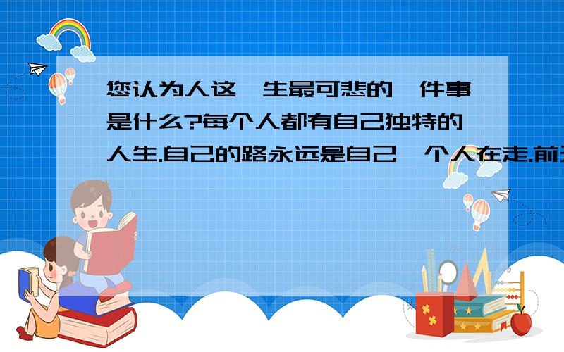 您认为人这一生最可悲的一件事是什么?每个人都有自己独特的人生.自己的路永远是自己一个人在走.前无古人.后无来者.对与错只能自己来把握.又有谁能真正意识到自己的对错?