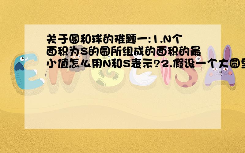 关于圆和球的难题一:1.N个面积为S的圆所组成的面积的最小值怎么用N和S表示?2.假设一个大圆里面最多能装N个小圆,请问N怎样用大圆的面积:A和小圆的面积:B来表示?二:若把上述两个问题中的圆