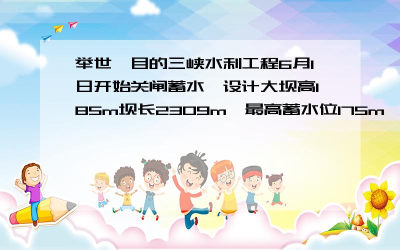 举世瞩目的三峡水利工程6月1日开始关闸蓄水,设计大坝高185m坝长2309m,最高蓄水位175m,此工程完工投入使用后发电机的总功率达1820万千瓦;请你围绕此工程提出2个与物理知识有关的问题并给予