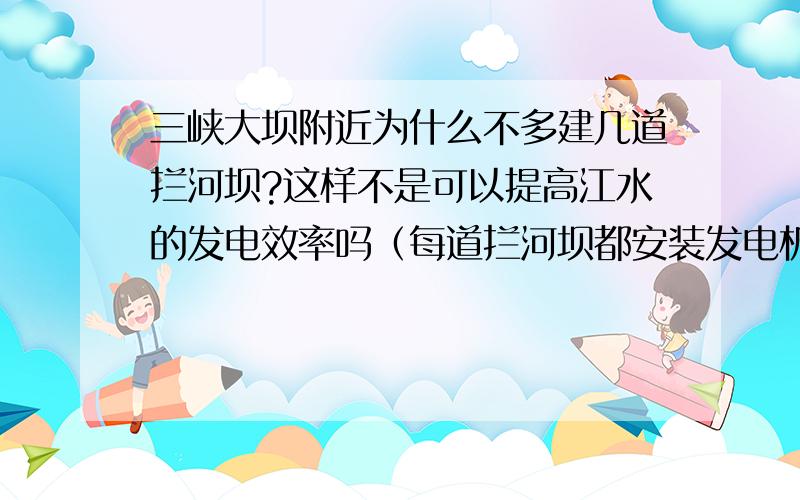 三峡大坝附近为什么不多建几道拦河坝?这样不是可以提高江水的发电效率吗（每道拦河坝都安装发电机组）?另外,如果战时被敌人导弹击溃了一道也不至于造成下游洪灾吧,这样不是可以相对