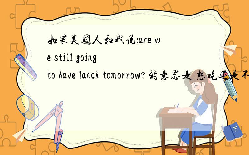 如果美国人和我说：are we still going to have lanch tomorrow?的意思是 想吃还是不想吃?希望和美国人有过接触的人回答一下