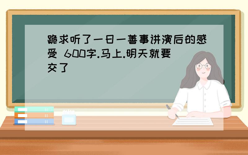 跪求听了一日一善事讲演后的感受 600字.马上.明天就要交了