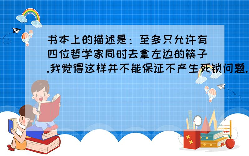 书本上的描述是：至多只允许有四位哲学家同时去拿左边的筷子.我觉得这样并不能保证不产生死锁问题.