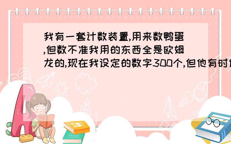 我有一套计数装置,用来数鸭蛋,但数不准我用的东西全是欧姆龙的,现在我设定的数字300个,但他有时候会301个动作,有时候会299个动作,这是为什么啊