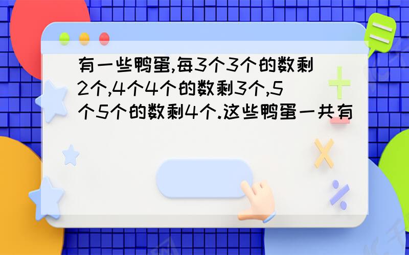 有一些鸭蛋,每3个3个的数剩2个,4个4个的数剩3个,5个5个的数剩4个.这些鸭蛋一共有