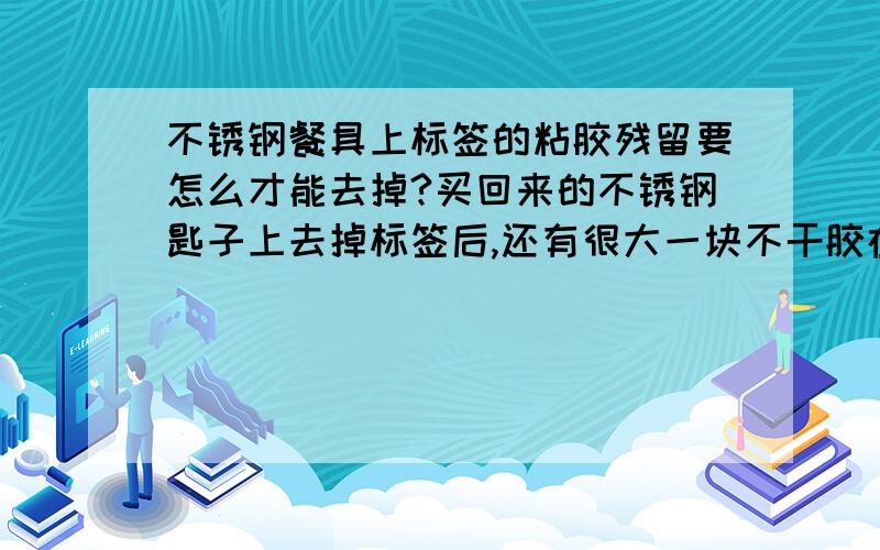 不锈钢餐具上标签的粘胶残留要怎么才能去掉?买回来的不锈钢匙子上去掉标签后,还有很大一块不干胶在上面,用钢丝球也去不掉,真不知道怎么办才好.