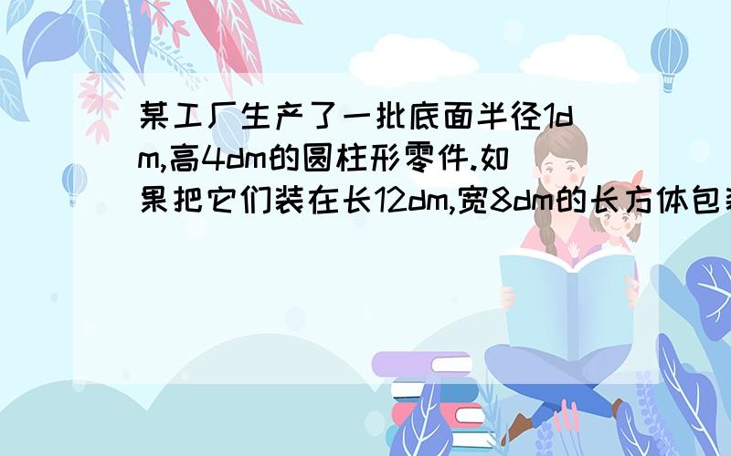 某工厂生产了一批底面半径1dm,高4dm的圆柱形零件.如果把它们装在长12dm,宽8dm的长方体包装盒里（箱体厚度不计）,最多可以装多少个?