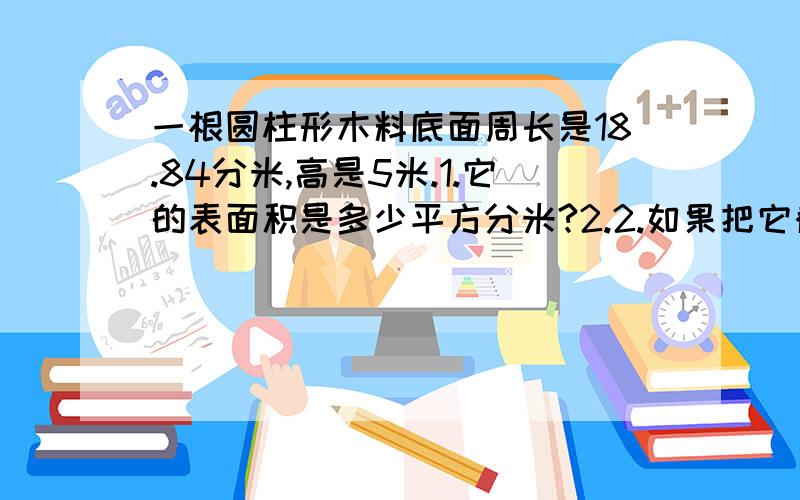 一根圆柱形木料底面周长是18.84分米,高是5米.1.它的表面积是多少平方分米?2.2.如果把它截成4段小圆柱,表面积增加多少平方分米?