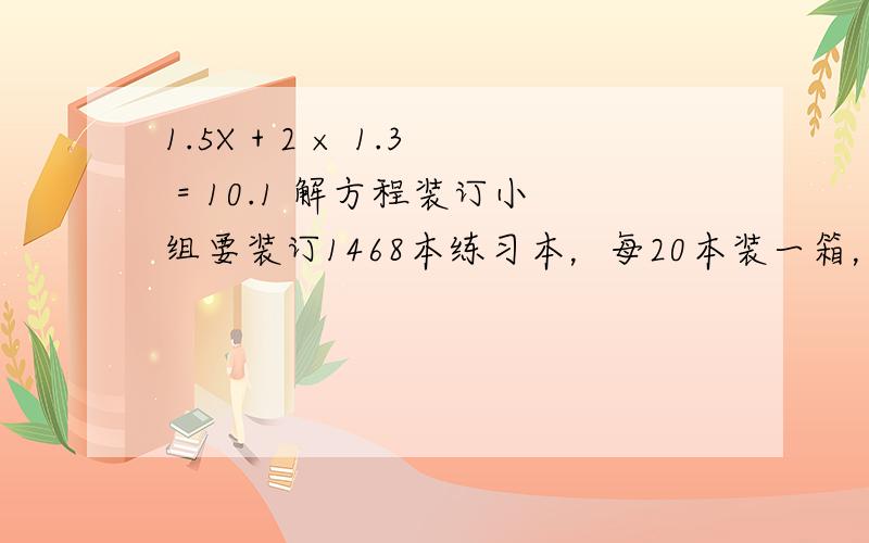 1.5X + 2 × 1.3 = 10.1 解方程装订小组要装订1468本练习本，每20本装一箱，装完后还剩下8本，一共装了多少箱？两题