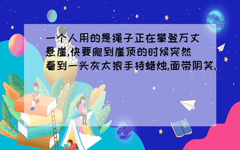 一个人用的是绳子正在攀登万丈悬崖,快要爬到崖顶的时候突然看到一头灰太狼手持蜡烛,面带阴笑,