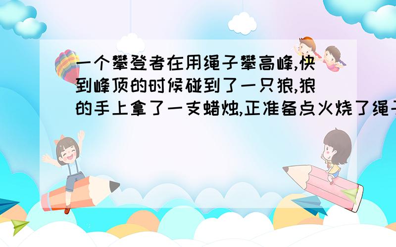 一个攀登者在用绳子攀高峰,快到峰顶的时候碰到了一只狼,狼的手上拿了一支蜡烛,正准备点火烧了绳子,结果攀登者说了一句什么话,那只狼自愿地把火给灭了?请问攀登者说了句什么话!