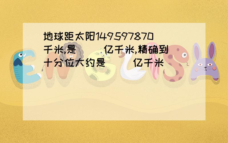 地球距太阳149597870千米,是( )亿千米,精确到十分位大约是( )亿千米